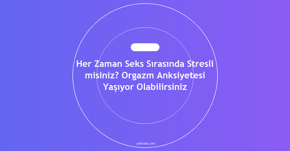 Her Zaman Seks Sırasında Stresli misiniz? Orgazm Anksiyetesi Yaşıyor Olabilirsiniz - Saklioda Blog