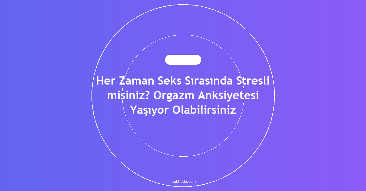 Her Zaman Seks Sırasında Stresli misiniz? Orgazm Anksiyetesi Yaşıyor Olabilirsiniz - Saklioda Blog